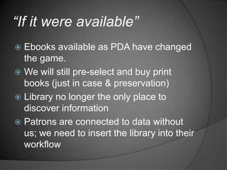 “If it were available”
 Ebooks available as PDA have changed
  the game.
 We will still pre-select and buy print
  books (just in case & preservation)
 Library no longer the only place to
  discover information
 Patrons are connected to data without
  us; we need to insert the library into their
  workflow
 