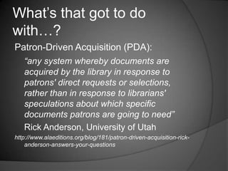 What‟s that got to do
with…?
Patron-Driven Acquisition (PDA):
   “any system whereby documents are
   acquired by the library in response to
   patrons' direct requests or selections,
   rather than in response to librarians'
   speculations about which specific
   documents patrons are going to need”
   Rick Anderson, University of Utah
http://www.alaeditions.org/blog/181/patron-driven-acquisition-rick-
    anderson-answers-your-questions
 