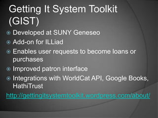 Getting It System Toolkit
(GIST)
  Developed at SUNY Geneseo
 Add-on for ILLiad
 Enables user requests to become loans or
   purchases
 Improved patron interface
 Integrations with WorldCat API, Google Books,
   HathiTrust
http://gettingitsystemtoolkit.wordpress.com/about/
 