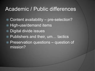Academic / Public differences
 Content availability – pre-selection?
 High-use/demand items
 Digital divide issues
 Publishers and their, um… tactics
 Preservation questions – question of
  mission?
 