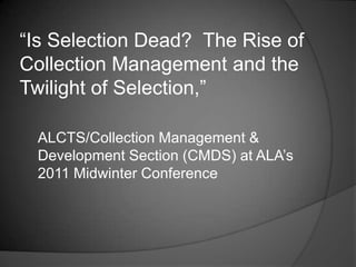 “Is Selection Dead? The Rise of
Collection Management and the
Twilight of Selection,”

 ALCTS/Collection Management &
 Development Section (CMDS) at ALA‟s
 2011 Midwinter Conference
 