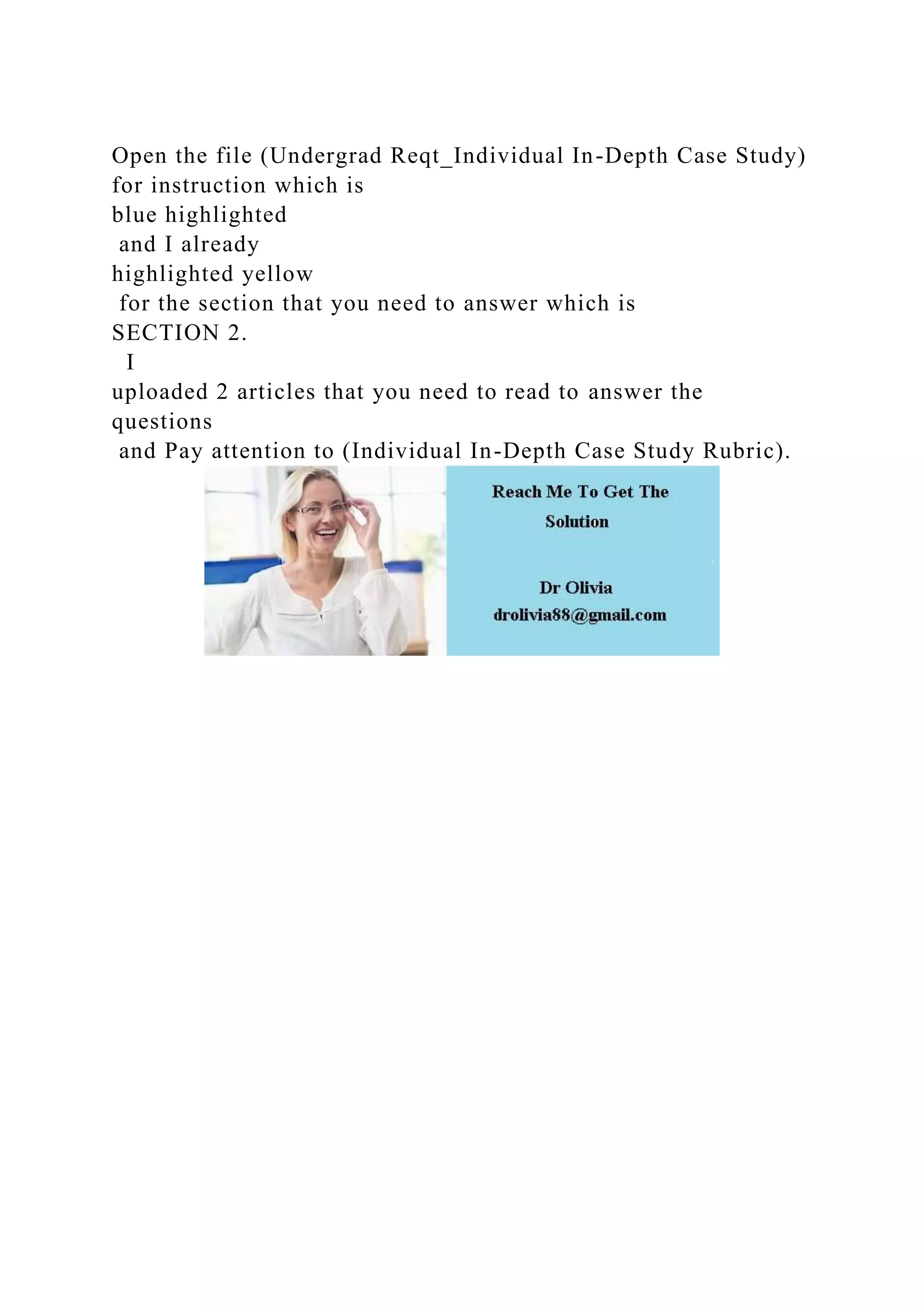 Open the file (Undergrad Reqt_Individual In-Depth Case Study)
for instruction which is
blue highlighted
and I already
highlighted yellow
for the section that you need to answer which is
SECTION 2.
I
uploaded 2 articles that you need to read to answer the
questions
and Pay attention to (Individual In-Depth Case Study Rubric).