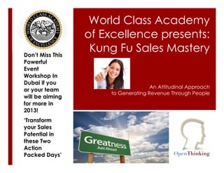 World Class Academy
                  of Excellence presents:
Don’t Miss This
                   Kung Fu Sales Mastery
Powerful
Event
Workshop In
Dubai if you
                                     An Attitudinal Approach
or your team
                      to Generating Revenue Through People
will be aiming
for more in
2013!
‘Transform
your Sales
Potential in
these Two
Action
Packed Days’
 