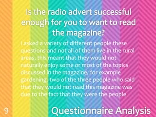 I asked a variety of different people these
questions and not all of them live in the rural
areas, this meant that they would not
naturally enjoy some or most of the topics
discussed in the magazine, for example
gardening. two of the three people who said
that they would not read this magazine was
due to the fact that they were the people
9
 
