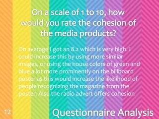 On average I got an 8.2 which is very high. I
could increase this by using more similar
images, or using the house colors of green and
blue a lot more prominently on the billboard
poster as this would increase the likelihood of
people recognizing the magazine from the
poster. Also the radio advert offers cohesion
12
 