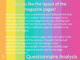 The front cover is very conventional and I followed the Rule
of Third’s ‘backward Z eyeline’ which encouraged me to
make each corner and the diagonal very eye catching and
interesting. I also felt that the banner that i put in looks very
professional and offers a different type of subtitles to be
inserted with images.
My inspiration for the contents page came very early in the
research process and the example I found in my textual
analysis encouraged me to do the design. I was
apprehensive as the example I found was a double page
contents and my magazine would only be one page,
however I think the…
3
 