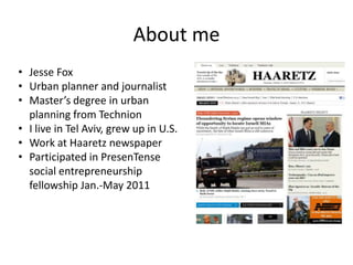 About me
• Jesse Fox
• Urban planner and journalist
• Master’s degree in urban
  planning from Technion
• I live in Tel Aviv, grew up in U.S.
• Work at Haaretz newspaper
• Participated in PresenTense
  social entrepreneurship
  fellowship Jan.-May 2011
 