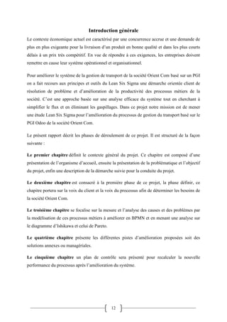 12
Introduction générale
Le contexte économique actuel est caractérisé par une concurrence accrue et une demande de
plus en plus exigeante pour la livraison d’un produit en bonne qualité et dans les plus courts
délais à un prix très compétitif. En vue de répondre à ces exigences, les entreprises doivent
remettre en cause leur système opérationnel et organisationnel.
Pour améliorer le système de la gestion de transport de la société Orient Com basé sur un PGI
on a fait recours aux principes et outils du Lean Six Sigma une démarche orientée client de
résolution de problème et d’amélioration de la productivité des processus métiers de la
société. C’est une approche basée sur une analyse efficace du système tout en cherchant à
simplifier le flux et en éliminant les gaspillages. Dans ce projet notre mission est de mener
une étude Lean Six Sigma pour l’amélioration du processus de gestion du transport basé sur le
PGI Odoo de la société Orient Com.
Le présent rapport décrit les phases de déroulement de ce projet. Il est structuré de la façon
suivante :
Le premier chapitre définit le contexte général du projet. Ce chapitre est composé d’une
présentation de l’organisme d’accueil, ensuite la présentation de la problématique et l’objectif
du projet, enfin une description de la démarche suivie pour la conduite du projet.
Le deuxième chapitre est consacré à la première phase de ce projet, la phase définir, ce
chapitre portera sur la voix du client et la voix du processus afin de déterminer les besoins de
la société Orient Com.
Le troisième chapitre se focalise sur la mesure et l’analyse des causes et des problèmes par
la modélisation de ces processus métiers à améliorer en BPMN et en menant une analyse sur
le diagramme d’Ishikawa et celui de Pareto.
Le quatrième chapitre présente les différentes pistes d’amélioration proposées soit des
solutions annexes ou managériales.
Le cinquième chapitre un plan de contrôle sera présenté pour recalculer la nouvelle
performance du processus après l’amélioration du système.
 