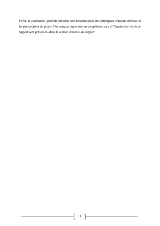 13
Enfin, la conclusion générale présente une récapitulation des principaux résultats obtenus et
les perspectives du projet. Des annexes apportant un complément aux différentes parties de ce
rapport sont présentées dans la section Annexes du rapport.
 