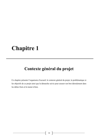14
Chapitre 1
Contexte général du projet
Ce chapitre présente l’organisme d’accueil, le contexte général du projet, la problématique et
les objectifs de ce projet ainsi que la démarche suivie pour assurer son bon déroulement dans
les délais fixés et le mener à bien.
 
