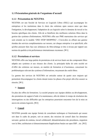 15
1.1 Présentation générale de l’organisme d’accueil
1.1.1 Présentation de NEXTMA
NEXTMA est une Société de Services en Logiciels Libres (SSLL) qui accompagne les
entreprises et les institutions dans le choix des solutions open sources ainsi que dans
l'intégration, le développement, l'adaptation de ces logiciels selon le domaine de travail et les
besoins spécifiques des clients. Afin de se bénéficier des meilleures solutions libres dans la
gestion des systèmes d'informations, NEXTMA offre aux PME marocaines des services qui
sont orientés sur le modèle ‘ONE STOP SHOPPING’ ; C'est-à-dire en offrant une gamme
étendue des services complémentaires sur mesure, car chaque entreprise à sa spécificité, afin
qu'elles puissent faire face aux échéances du libre-échange et être à niveau par rapport aux
normes de qualités et de performances internationaux reconnues. [W1]
1.1.2 Prestations et services
NEXTMA offre une large palette de prestations et de services basés sur des composants libres
adaptés aux systèmes et aux réseaux des clients. La principale tâche de cette société est
d’offrir des solutions sur mesure, en matière de formation et d’assistance, concernant les
problématiques relevant des systèmes d’informations, moyennant des outils libres.
La gamme des services de NEXTMA est articulée autour de quatre axes majeurs qui
permettent d'accompagner les clients durant toutes les phases d'un projet afin d'en assurer sa
réussite. [W1]
 Support
En plus des offres de formations. La société propose aux équipes dédiées au développement,
des prestations de support d’aide à la maintenance, afin de réduire le temps de résolution des
interrogations ou des difficultés que les entreprises pourraient rencontrer lors de la mise en
œuvre de certains logiciels. [W2]
 Conseil
NEXTMA possède une équipe formée de consultants techniques et fonctionnels qui assure
soit dans le cadre de projets, soit en amont, des missions de conseil dans les domaines
suivants: gestion de contenu, travail collaboratif, dématérialisation des procédures, migration
vers le libre, architecture et dimensionnement d'applications basées sur open ERP…etc. [W2]
 