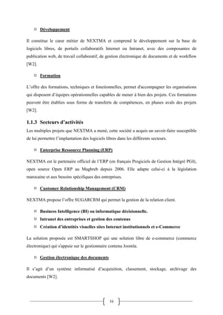 16
 Développement
Il constitue le cœur métier de NEXTMA et comprend le développement sur la base de
logiciels libres, de portails collaboratifs Internet ou Intranet, avec des composantes de
publication web, de travail collaboratif, de gestion électronique de documents et de workflow
[W2].
 Formation
L’offre des formations, techniques et fonctionnelles, permet d'accompagner les organisations
qui disposent d’équipes opérationnelles capables de mener à bien des projets. Ces formations
peuvent être établies sous forme de transferts de compétences, en phases avals des projets
[W2].
1.1.3 Secteurs d’activités
Les multiples projets que NEXTMA a mené, cette société a acquis un savoir-faire susceptible
de lui permettre l’implantation des logiciels libres dans les différents secteurs.
 Enterprise Ressource Planning (ERP)
NEXTMA est le partenaire officiel de l’ERP (en français Progiciels de Gestion Intégré PGI),
open source Open ERP au Maghreb depuis 2006. Elle adapte celui-ci à la législation
marocaine et aux besoins spécifiques des entreprises.
 Customer Relationship Management (CRM)
NEXTMA propose l’offre SUGARCRM qui permet la gestion de la relation client.
 Business Intelligence (BI) ou informatique décisionnelle.
 Intranet des entreprises et gestion des contenus
 Création d’identités visuelles sites Internet institutionnels et e-Commerce
La solution proposée est SMARTSHOP qui une solution libre de e-commerce (commerce
électronique) qui s'appuie sur le gestionnaire contenu Joomla.
 Gestion électronique des documents
Il s’agit d’un système informatisé d’acquisition, classement, stockage, archivage des
documents [W2].
 