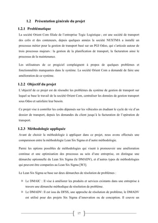 17
1.2 Présentation générale du projet
1.2.1 Problématique
La société Orient Com filiale de l’entreprise Tegic Logistique ; est une société de transport
des colis et des conteneurs, depuis quelques années la société NEXTMA a installé un
processus métier pour la gestion de transport basé sur un PGI Odoo, qui s’articule autour de
trois processus majeurs : la gestion de la planification de transport, la facturation ainsi le
processus de la maintenance.
Les utilisateurs de ce progiciel complaignent à propos de quelques problèmes et
fonctionnalités manquantes dans le système. La société Orient Com a demandé de faire une
amélioration de ce système.
1.2.2 Objectif du projet
L’objectif de ce projet est de résoudre les problèmes du système de gestion de transport sur
lequel se base le travail de la société Orient Com, centraliser les données de gestion transport
sous Odoo et satisfaire leur besoin.
Ce projet vise à contrôler les coûts dépensés sur les véhicules en étudiant le cycle de vie d’un
dossier de transport, depuis les demandes du client jusqu’à la facturation de l’opération de
transport.
1.2.3 Méthodologie appliquée
Avant de choisir la méthodologie à appliquer dans ce projet, nous avons effectués une
comparaison entre la méthodologie Lean Six Sigma et d’autre méthodologie.
Parmi les options possibles de méthodologies qui visent à promouvoir une amélioration
continue et une optimisation des processus au sein d’une entreprise, on distingue une
démarche optionnelle du Lean Six Sigma (le DMADV), et d’autres types de méthodologies
qui peuvent être comparées au Lean Six Sigma [W3].
Le Lean Six Sigma se base sur deux démarches de résolution de problèmes :
 Le DMAIC : Il vise à améliorer les produits et services existants dans une entreprise à
travers une démarche méthodique de résolution de problème.
 Le DMADV: Il est issu du DFSS, une approche de résolution de problème, le DMADV
est utilisé pour des projets Six Sigma d’innovation ou de conception. Il couvre un
 