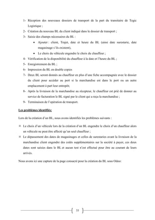 33
1- Réception des nouveaux dossiers de transport de la part du transitaire de Tegic
Logistique ;
2- Création du nouveau BL du client indiqué dans le dossier de transport ;
3- Saisie des champs nécessaires du BL :
 Ajouter : client, Trajet, date et heure du BL (ainsi date surestarie, date
magasinage s’ils existent),
 Le choix du véhicule engendre le choix du chauffeur ;
4- Vérification de la disponibilité du chauffeur à la date et l’heure du BL ;
5- Enregistrement du BL ;
6- Impression du BL en double copies
7- Deux BL seront donnés au chauffeur en plus d’une fiche accompagnée avec le dossier
du client pour accéder au port si la marchandise est dans le port ou un autre
emplacement à part leur entrepôt;
8- Après la livraison de la marchandise au récepteur, le chauffeur est prié de donner au
service de facturation le BL signé par le client qui a reçu la marchandise ;
9- Terminaison de l’opération de transport.
Les problèmes identifiés:
Lors de la création d’un BL, nous avons identifiés les problèmes suivants :
 Le choix d’un véhicule lors de la création d’un BL engendre le choix d’un chauffeur alors
un véhicule ne peut être affecté qu’un seul chauffeur ;
 Le dépassement des dates de magasinages et celles de surestaries avant la livraison de la
marchandise client engendre des coûts supplémentaires sur la société à payer, ces deux
dates sont saisies dans le BL et aucun test n’est effectué pour être au courant de leurs
arrivés.
Nous avons ici une capture de la page consacré pour la création du BL sous Odoo:
 