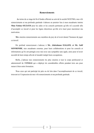 3
Remerciements
Au terme de ce stage de fin d’études effectué au sein de la société NEXTMA, mes vifs
remerciements et ma profonde gratitude s’adresse en premier lieu à mon encadrante interne
Mme Fatima OUZAYD pour les aides et les conseils pertinents qu’elle m’a accordé afin
d’accomplir ce travail et pour les lignes directrices qu’elle m’a tracé pour maximiser ma
motivation.
Mes sincères remerciements aux membres du jury de m’avoir donné l’honneur de juger
ce travail.
Un profond remerciement s’adresse à Mr. Abdrahman ELKAFIL et Mr. Salif
SONMONDE, mes encadrants externes, pour leurs collaborations et pour les conseils et
informations qu’ils ont partagés avec moi avec une sympathie sans égale, ainsi pour m’avoir
accordé de leurs temps afin de m’encadré malgré leurs occupations.
Enfin, j’adresse mes remerciements les plus sincères à tout le corps professoral et
administratif de l’ENSIAS qui a déployé de considérables efforts pendant trois ans pour
mener à bien notre formation.
Tous ceux qui ont participé de près ou de loin dans l’accomplissement de ce travail,
trouvent ici l’expression de mes vifs remerciements et ma profonde gratitude.
 