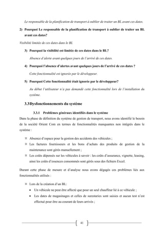 41
Le responsable de la planification de transport à oublier de traiter un BL avant ces dates.
2) Pourquoi Le responsable de la planification de transport à oublier de traiter un BL
avant ces dates?
Visibilité limitée de ces dates dans le BL
3) Pourquoi la visibilité est limitée de ces dates dans le BL?
Absence d’alerte avant quelques jours de l’arrivé de ces dates.
4) Pourquoi l’absence d’alertes avant quelques jours de l’arrivé de ces dates ?
Cette fonctionnalité est ignorée par le développeur.
5) Pourquoi Cette fonctionnalité était ignorée par le développeur?
Au début l’utilisateur n’a pas demandé cette fonctionnalité lors de l’installation du
système.
3.3Dysfonctionnements du système
3.3.1 Problèmes généraux identifiés dans le système
Dans la phase de définition du système de gestion de transport, nous avons identifié le besoin
de la société Orient Com en termes de fonctionnalités manquantes non intégrés dans le
système :
 Absence d’espace pour la gestion des accidents des véhicules ;
 Les factures fournisseurs et les bons d’achats des produits de gestion de la
maintenance sont gérés manuellement ;
 Les coûts dépensés sur les véhicules à savoir : les coûts d’assurance, vignette, leasing,
ainsi les coûts d’essences consommés sont gérés sous des fichiers Excel.
Durant cette phase de mesure et d’analyse nous avons dégagés ces problèmes liés aux
fonctionnalités utilisés :
 Lors de la création d’un BL:
 Un véhicule ne peut être affecté que pour un seul chauffeur lié à ce véhicule ;
 Les dates de magasinages et celles de surestaries sont saisies et aucun test n’est
effectué pour être au courant de leurs arrivés ;
 