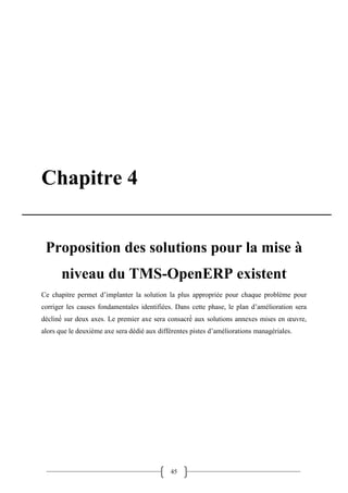 45
Chapitre 4
Proposition des solutions pour la mise à
niveau du TMS-OpenERP existent
Ce chapitre permet d’implanter la solution la plus appropriée pour chaque problème pour
corriger les causes fondamentales identifiées. Dans cette phase, le plan d’amélioration sera
décliné sur deux axes. Le premier axe sera consacré aux solutions annexes mises en œuvre,
alors que le deuxième axe sera dédié aux différentes pistes d’améliorations managériales.
 