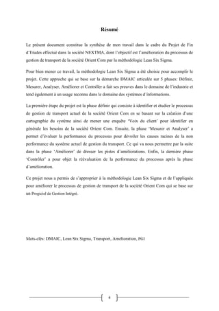 4
Résumé
Le présent document constitue la synthèse de mon travail dans le cadre du Projet de Fin
d’Etudes effectué dans la société NEXTMA, dont l’objectif est l’amélioration du processus de
gestion de transport de la société Orient Com par la méthodologie Lean Six Sigma.
Pour bien mener ce travail, la méthodologie Lean Six Sigma a été choisie pour accomplir le
projet. Cette approche qui se base sur la démarche DMAIC articulée sur 5 phases: Définir,
Mesurer, Analyser, Améliorer et Contrôler a fait ses preuves dans le domaine de l’industrie et
tend également à un usage reconnu dans le domaine des systèmes d’informations.
La première étape du projet est la phase définir qui consiste à identifier et étudier le processus
de gestion de transport actuel de la société Orient Com en se basant sur la création d’une
cartographie du système ainsi de mener une enquête ‘Voix du client’ pour identifier en
générale les besoins de la société Orient Com. Ensuite, la phase ‘Mesurer et Analyser’ a
permet d’évaluer la performance du processus pour dévoiler les causes racines de la non
performance du système actuel de gestion du transport. Ce qui va nous permettre par la suite
dans la phase ‘Améliorer’ de dresser les pistes d’améliorations. Enfin, la dernière phase
‘Contrôler’ a pour objet la réévaluation de la performance du processus après la phase
d’amélioration.
Ce projet nous a permis de s’approprier à la méthodologie Lean Six Sigma et de l’appliquée
pour améliorer le processus de gestion de transport de la société Orient Com qui se base sur
un Progiciel de Gestion Intégré.
Mots-clés: DMAIC, Lean Six Sigma, Transport, Amélioration, PGI
 
