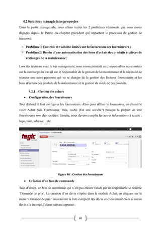 60
4.2Solutions managériales proposées
Dans la partie managériale, nous allons traiter les 2 problèmes récurrents que nous avons
dégagés depuis le Pareto du chapitre précédent qui impactent le processus de gestion de
transport.
 Problème1: Contrôle et visibilité limités sur la facturation des fournisseurs ;
 Problème2: Besoin d’une automatisation des bons d'achats des produits et pièces de
rechanges de la maintenance;
Lors des réunions avec le top management, nous avons présenté aux responsables nos constats
sur la surcharge du travail sur le responsable de la gestion de la maintenance et la nécessité de
recruter une autre personne qui va se charger de la gestion des factures fournisseurs et les
bons d’achats des produits de la maintenance et la gestion du stock de ces produits.
4.2.1 Gestion des achats
 Configuration des fournisseurs
Tout d'abord, il faut configurer les fournisseurs. Alors pour définir le fournisseur, on choisit le
volet Achat puis Fournisseur. Puis, coché (Est une société?) puisque la plupart de leur
fournisseurs sont des sociétés. Ensuite, nous devons remplir les autres informations à savoir :
logo, nom, adresse…etc.
Figure 40 : Gestion des fournisseurs
 Création d’un bon de commande
Tout d’abord, un bon de commande qui n’est pas encore validé par un responsable se nomme
‘Demande de prix’. La création d’un devis s’opère dans le module Achat, en cliquant sur le
menu ‘Demande de prix’ nous auront la liste complète des devis ultérieurement créés si aucun
devis n’a été créé, l’écran suivant apparait :
 
