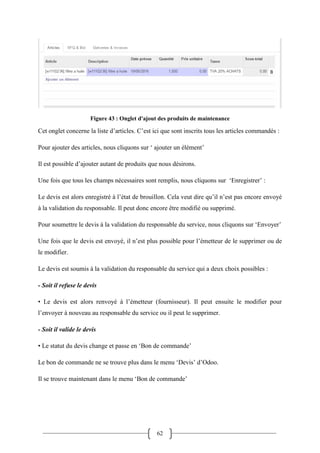 62
Figure 43 : Onglet d'ajout des produits de maintenance
Cet onglet concerne la liste d’articles. C’est ici que sont inscrits tous les articles commandés :
Pour ajouter des articles, nous cliquons sur ‘ ajouter un élément’
Il est possible d’ajouter autant de produits que nous désirons.
Une fois que tous les champs nécessaires sont remplis, nous cliquons sur ‘Enregistrer’ :
Le devis est alors enregistré à l’état de brouillon. Cela veut dire qu’il n’est pas encore envoyé
à la validation du responsable. Il peut donc encore être modifié ou supprimé.
Pour soumettre le devis à la validation du responsable du service, nous cliquons sur ‘Envoyer’
Une fois que le devis est envoyé, il n’est plus possible pour l’émetteur de le supprimer ou de
le modifier.
Le devis est soumis à la validation du responsable du service qui a deux choix possibles :
- Soit il refuse le devis
• Le devis est alors renvoyé à l’émetteur (fournisseur). Il peut ensuite le modifier pour
l’envoyer à nouveau au responsable du service ou il peut le supprimer.
- Soit il valide le devis
• Le statut du devis change et passe en ‘Bon de commande’
Le bon de commande ne se trouve plus dans le menu ‘Devis’ d’Odoo.
Il se trouve maintenant dans le menu ‘Bon de commande’
 