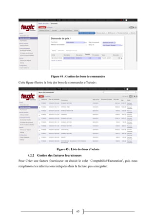 63
Figure 44 : Gestion des bons de commandes
Cette figure illustre la liste des bons de commandes effectués :
Figure 45 : Liste des bons d’achats
4.2.2 Gestion des factures fournisseurs
Pour Créer une facture fournisseur on choisit le volet ‘Comptabilité/Facturation’, puis nous
remplissons les informations indiquées dans la facture, puis enregistré :
 
