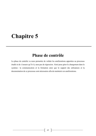 65
Chapitre 5
Phase de contrôle
La phase de contrôle va nous permettre de valider les améliorations apportées au processus
étudié et de s’assurer qu’il n’y aura pas de régression. Ainsi pour gérer le changement dans le
système : la communication et la formation ainsi que le support des utilisateurs et la
documentation de ce processus sont nécessaires afin de maintenir ces améliorations.
 
