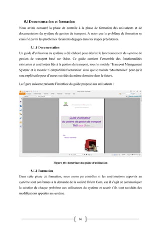 66
5.1Documentation et formation
Nous avons consacré la phase de contrôle à la phase de formation des utilisateurs et de
documentation du système de gestion du transport. A noter que le problème de formation se
classifié parmi les problèmes récurrents dégagés dans les étapes précédentes.
5.1.1 Documentation
Un guide d’utilisation du système a été élaboré pour décrire le fonctionnement du système de
gestion de transport basé sur Odoo. Ce guide contient l’ensemble des fonctionnalités
existantes et améliorées liés à la gestion du transport, sous le module ‘Transport Management
System’ et le module ‘Comptabilité/Facturation’ ainsi que le module ‘Maintenance’ pour qu’il
sera exploitable pour d’autres sociétés du même domaine dans le future.
La figure suivante présente l’interface du guide proposé aux utilisateurs :
Figure 48 : Interface du guide d'utilisation
5.1.2 Formation
Dans cette phase de formation, nous avons pu contrôler si les améliorations apportés au
système sont conformes à la demande de la société Orient Com, car il s’agit de communiquer
la solution de chaque problème aux utilisateurs du système et savoir s’ils sont satisfaits des
modifications apportés au système.
 