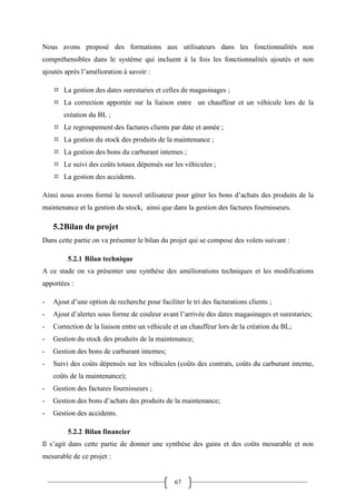 67
Nous avons proposé des formations aux utilisateurs dans les fonctionnalités non
compréhensibles dans le système qui incluent à la fois les fonctionnalités ajoutés et non
ajoutés après l’amélioration à savoir :
 La gestion des dates surestaries et celles de magasinages ;
 La correction apportée sur la liaison entre un chauffeur et un véhicule lors de la
création du BL ;
 Le regroupement des factures clients par date et année ;
 La gestion du stock des produits de la maintenance ;
 La gestion des bons du carburant internes ;
 Le suivi des coûts totaux dépensés sur les véhicules ;
 La gestion des accidents.
Ainsi nous avons formé le nouvel utilisateur pour gérer les bons d’achats des produits de la
maintenance et la gestion du stock, ainsi que dans la gestion des factures fournisseurs.
5.2Bilan du projet
Dans cette partie on va présenter le bilan du projet qui se compose des volets suivant :
5.2.1 Bilan technique
A ce stade on va présenter une synthèse des améliorations techniques et les modifications
apportées :
- Ajout d’une option de recherche pour faciliter le tri des facturations clients ;
- Ajout d’alertes sous forme de couleur avant l’arrivée des dates magasinages et surestaries;
- Correction de la liaison entre un véhicule et un chauffeur lors de la création du BL;
- Gestion du stock des produits de la maintenance;
- Gestion des bons de carburant internes;
- Suivi des coûts dépensés sur les véhicules (coûts des contrats, coûts du carburant interne,
coûts de la maintenance);
- Gestion des factures fournisseurs ;
- Gestion des bons d’achats des produits de la maintenance;
- Gestion des accidents.
5.2.2 Bilan financier
Il s’agit dans cette partie de donner une synthèse des gains et des coûts mesurable et non
mesurable de ce projet :
 