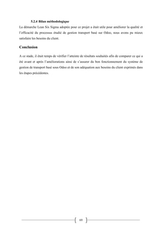 69
5.2.4 Bilan méthodologique
La démarche Lean Six Sigma adoptée pour ce projet a était utile pour améliorer la qualité et
l’efficacité du processus étudié de gestion transport basé sur Odoo, nous avons pu mieux
satisfaire les besoins du client.
Conclusion
A ce stade, il était temps de vérifier l’atteinte de résultats souhaités afin de comparer ce qui a
été avant et après l’améliorations ainsi de s’assurer du bon fonctionnement du système de
gestion de transport basé sous Odoo et de son adéquation aux besoins du client exprimés dans
les étapes précédentes.
 