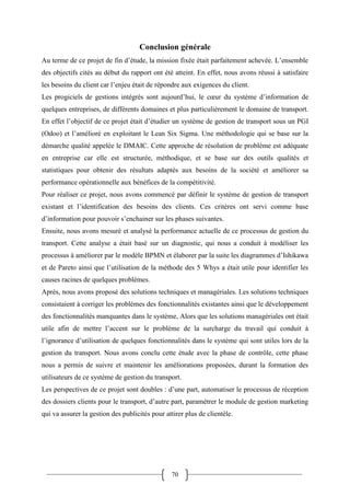 70
Conclusion générale
Au terme de ce projet de fin d’étude, la mission fixée était parfaitement achevée. L’ensemble
des objectifs cités au début du rapport ont été atteint. En effet, nous avons réussi à satisfaire
les besoins du client car l’enjeu était de répondre aux exigences du client.
Les progiciels de gestions intégrés sont aujourd’hui, le cœur du système d’information de
quelques entreprises, de différents domaines et plus particulièrement le domaine de transport.
En effet l’objectif de ce projet était d’étudier un système de gestion de transport sous un PGI
(Odoo) et l’amélioré en exploitant le Lean Six Sigma. Une méthodologie qui se base sur la
démarche qualité appelée le DMAIC. Cette approche de résolution de problème est adéquate
en entreprise car elle est structurée, méthodique, et se base sur des outils qualités et
statistiques pour obtenir des résultats adaptés aux besoins de la société et améliorer sa
performance opérationnelle aux bénéfices de la compétitivité.
Pour réaliser ce projet, nous avons commencé par définir le système de gestion de transport
existant et l’identification des besoins des clients. Ces critères ont servi comme base
d’information pour pouvoir s’enchainer sur les phases suivantes.
Ensuite, nous avons mesuré et analysé la performance actuelle de ce processus de gestion du
transport. Cette analyse a était basé sur un diagnostic, qui nous a conduit à modéliser les
processus à améliorer par le modèle BPMN et élaborer par la suite les diagrammes d’Ishikawa
et de Pareto ainsi que l’utilisation de la méthode des 5 Whys a était utile pour identifier les
causes racines de quelques problèmes.
Après, nous avons proposé des solutions techniques et managériales. Les solutions techniques
consistaient à corriger les problèmes des fonctionnalités existantes ainsi que le développement
des fonctionnalités manquantes dans le système, Alors que les solutions managériales ont était
utile afin de mettre l’accent sur le problème de la surcharge du travail qui conduit à
l’ignorance d’utilisation de quelques fonctionnalités dans le système qui sont utiles lors de la
gestion du transport. Nous avons conclu cette étude avec la phase de contrôle, cette phase
nous a permis de suivre et maintenir les améliorations proposées, durant la formation des
utilisateurs de ce système de gestion du transport.
Les perspectives de ce projet sont doubles : d’une part, automatiser le processus de réception
des dossiers clients pour le transport, d’autre part, paramétrer le module de gestion marketing
qui va assurer la gestion des publicités pour attirer plus de clientèle.
 