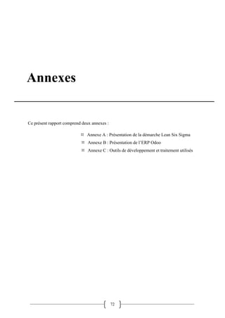72
Annexes
Ce présent rapport comprend deux annexes :
 Annexe A : Présentation de la démarche Lean Six Sigma
 Annexe B : Présentation de l’ERP Odoo
 Annexe C : Outils de développement et traitement utilisés
 