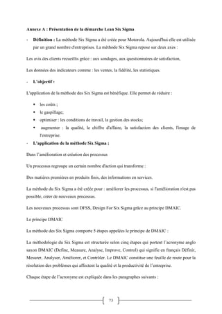 73
Annexe A : Présentation de la démarche Lean Six Sigma
- Définition : La méthode Six Sigma a été créée pour Motorola. Aujourd'hui elle est utilisée
par un grand nombre d'entreprises. La méthode Six Sigma repose sur deux axes :
Les avis des clients recueillis grâce : aux sondages, aux questionnaires de satisfaction,
Les données des indicateurs comme : les ventes, la fidélité, les statistiques.
- L’objectif :
L'application de la méthode des Six Sigma est bénéfique. Elle permet de réduire :
 les coûts ;
 le gaspillage;
 optimiser : les conditions de travail, la gestion des stocks;
 augmenter : la qualité, le chiffre d'affaire, la satisfaction des clients, l'image de
l'entreprise.
- L'application de la méthode Six Sigma :
Dans l’amélioration et création des processus
Un processus regroupe un certain nombre d'action qui transforme :
Des matières premières en produits finis, des informations en services.
La méthode du Six Sigma a été créée pour : améliorer les processus, si l'amélioration n'est pas
possible, créer de nouveaux processus.
Les nouveaux processus sont DFSS, Design For Six Sigma grâce au principe DMAIC.
Le principe DMAIC
La méthode des Six Sigma comporte 5 étapes appelées le principe de DMAIC :
La méthodologie du Six Sigma est structurée selon cinq étapes qui portent l’acronyme anglo
saxon DMAIC (Define, Measure, Analyse, Improve, Control) qui signifie en français Définir,
Mesurer, Analyser, Améliorer, et Contrôler. Le DMAIC constitue une feuille de route pour la
résolution des problèmes qui affectent la qualité et la productivité de l’entreprise.
Chaque étape de l’acronyme est expliquée dans les paragraphes suivants :
 