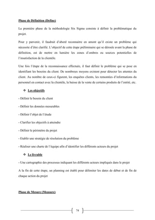 74
Phase de Définition (Define)
La première phase de la méthodologie Six Sigma consiste à définir la problématique du
projet.
Pour y parvenir, il faudrait d’abord reconnaitre en amont qu’il existe un problème qui
nécessite d’être clarifié. L’objectif de cette étape préliminaire qui se déroule avant la phase de
définition, est de mettre en lumière les zones d’ombres ou sources potentielles de
l’insatisfaction de la clientèle.
Une fois l’étape de la reconnaissance effectuée, il faut définir le problème qui se pose en
identifiant les besoins du client. De nombreux moyens existent pour détecter les attentes du
client. Au nombre de ceux-ci figurent, les enquêtes clients, les remontées d’informations du
personnel en contact avec la clientèle, la baisse de la vente de certains produits de l’entité, etc.
 Les objectifs
- Définir le besoin du client
- Définir les données mesurables
- Définir l’objet de l’étude
- Clarifier les objectifs à atteindre
- Définir le périmètre du projet
- Etablir une stratégie de résolution du problème
- Réaliser une charte de l’équipe afin d’identifier les différents acteurs du projet
 Le livrable
- Une cartographie des processus indiquant les différents acteurs impliqués dans le projet
A la fin de cette étape, un planning est établi pour délimiter les dates de début et de fin de
chaque action du projet
Phase de Mesure (Measure)
 