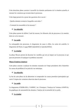 75
Cette deuxième phase consiste à recueillir les données pertinentes de la situation actuelle et
mesurer les variations qui existent dans le processus.
Cette étape permet de se poser des questions clés à savoir :
- Quelles données existent et lesquelles sont utiles ?
- Comment les rassembler et les mesurer ?
 Les objectifs:
Cette phase permet de définir l’outil de mesure, les éléments clés du processus et la manière
dont on va les mesurer.
 Les outils
La cartographie des processus, le diagramme de cause à effets, les cartes de contrôle, le
diagramme de Pareto, le gage R&R (répétabilité et reproductibilité).
 Le résultat
La phase Mesure permet de discerner les variables qui ont un impact sur le processus et qui
peuvent permettre d’expliquer le problème rencontré
Phase d’Analyse (Analyze)
Cette phase consiste à analyser les données mesurées de l’étape précédente afin d’identifier
les causes du problème d’un point de vue statistique.
 Les objectifs:
Le but de cette phase est de déterminer et comprendre les causes premières (principales) qui
sont à l’origine des variations observées dans le processus.
 Les outils
Le diagramme d’ISHIKAWA, l’AMDEC, les 5 Pourquoi, l’Analyse de Variance (ANOVA),
les graphiques de saisonnalité des données, l’analyse de la normalité de la courbe.
 Le résultat
 