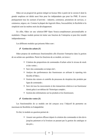 77
Odoo est un progiciel de gestion intégré en licence libre à partir de la version 6 dont la
grande souplesse est idéale aussi bien pour les indépendants que pour les PME. Il couvre
pratiquement tous les secteurs d’activités : industrie, commerce, prestations de services, e-
commerce, négoce, etc. Comme la plupart des logiciels libres, l'accessibilité, la flexibilité et la
simplicité sont les maîtres mots du développement.
En effet, Odoo est une solution ERP Open Source complètement personnalisable et
modulaire. Chaque module permet de traiter une fonction de l’entreprise et peut être installé
indépendamment.
Les différents modules que présente Odoo sont :
 Gestion des achats [3]
Odoo propose de nombreuses fonctionnalités afin d'assister l'entreprise dans la gestion
de ses achats aux quotidiens. Parmi les fonctions de ce module, on trouve :
 Création des propositions de commandes d’achats selon le niveau de stock
et des ventes ;
 Suivi des commandes en temps réel ;
 Analyse des performances des fournisseurs en utilisant le reporting très
flexible d’Odoo ;
 Gestion des retours et contrôle du processus de réception des produits par
ligne de commande ;
 Suivi de tous les mouvements et des transactions relatives à un fournisseur
donné grâce à un tableau de l’historique complet ;
 Gestion des informations sur les produits et les fournisseurs.
 Gestion des ventes [3]
Les fonctionnalités de ce module ont été conçues avec l’objectif de permettre un
maximum de flexibilité et d’adaptabilité.
En fait, le module en question permet de :
 Assurer une gestion efficace depuis la création des commandes et des devis
jusqu'au paiement et la livraison en passant par la gestion du catalogue et
des prix ;
 