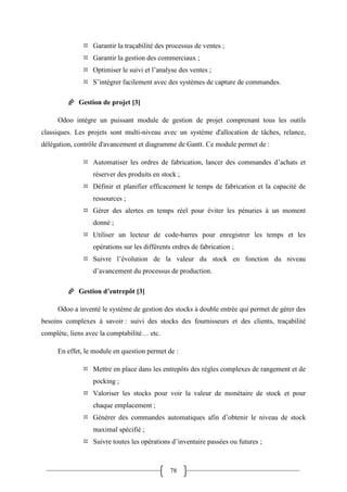 78
 Garantir la traçabilité des processus de ventes ;
 Garantir la gestion des commerciaux ;
 Optimiser le suivi et l’analyse des ventes ;
 S’intégrer facilement avec des systèmes de capture de commandes.
 Gestion de projet [3]
Odoo intègre un puissant module de gestion de projet comprenant tous les outils
classiques. Les projets sont multi-niveau avec un système d'allocation de tâches, relance,
délégation, contrôle d'avancement et diagramme de Gantt. Ce module permet de :
 Automatiser les ordres de fabrication, lancer des commandes d’achats et
réserver des produits en stock ;
 Définir et planifier efficacement le temps de fabrication et la capacité de
ressources ;
 Gérer des alertes en temps réel pour éviter les pénuries à un moment
donné ;
 Utiliser un lecteur de code-barres pour enregistrer les temps et les
opérations sur les différents ordres de fabrication ;
 Suivre l’évolution de la valeur du stock en fonction du niveau
d’avancement du processus de production.
 Gestion d’entrepôt [3]
Odoo a inventé le système de gestion des stocks à double entrée qui permet de gérer des
besoins complexes à savoir : suivi des stocks des fournisseurs et des clients, traçabilité
complète, liens avec la comptabilité… etc.
En effet, le module en question permet de :
 Mettre en place dans les entrepôts des règles complexes de rangement et de
pocking ;
 Valoriser les stocks pour voir la valeur de monétaire de stock et pour
chaque emplacement ;
 Générer des commandes automatiques afin d’obtenir le niveau de stock
maximal spécifié ;
 Suivre toutes les opérations d’inventaire passées ou futures ;
 