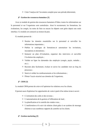 79
 Créer l’analyse de l’inventaire complet pour une période déterminée.
 Gestion des ressources humaines [3]
Avec ce module de gestion des ressources humaines d’Odoo, toutes les informations sur
le personnel et sur l’organisme sont centralisées. Ainsi le recrutement, les formations, les
évaluations, les congés, les notes de frais ou encore les départs sont gérés depuis une seule
interface. Ce module est connecté au moteur de paie.
Ce module permet de :
 Stocker les données essentielles sur le personnel et surveiller les
informations importantes ;
 Publier le catalogue de formations et automatiser les invitations,
inscriptions et attestations ;
 Instaurer un plan d’évaluation, organiser des interviews et surveiller
l’évolution des employés ;
 Valider en ligne les demandes des employés (congés, payés, maladie…
etc.) ;
 Recruter plus facilement, évaluer et suivre les candidats tout au long du
processus ;
 Saisir et valider les remboursements et les refacturations ;
 Piloter l’accès sécurisé aux données de l’organisme.
 CRM [3]
Le module CRM permet de créer et d’optimiser les relations avec les clients.
Il permet aussi d'optimiser les opportunités de vente à partir d'un même écran à savoir :
 L’estimation des coûts et des revenus ;
 L’automatisation de la gestion et l'affectation de lead ;
 La planification et le contrôle des rendez-vous ;
 L’amélioration et le suivi de relation client grâce à un système de message
d'alertes et aux nombreux rapports de contrôle sur les clients.
 Gestion marketing [3]
 
