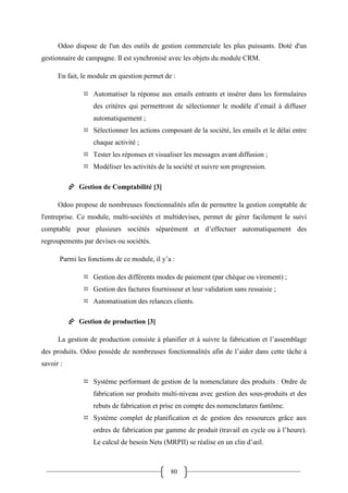 80
Odoo dispose de l'un des outils de gestion commerciale les plus puissants. Doté d'un
gestionnaire de campagne. Il est synchronisé avec les objets du module CRM.
En fait, le module en question permet de :
 Automatiser la réponse aux emails entrants et insérer dans les formulaires
des critères qui permettront de sélectionner le modèle d’email à diffuser
automatiquement ;
 Sélectionner les actions composant de la société, les emails et le délai entre
chaque activité ;
 Tester les réponses et visualiser les messages avant diffusion ;
 Modéliser les activités de la société et suivre son progression.
 Gestion de Comptabilité [3]
Odoo propose de nombreuses fonctionnalités afin de permettre la gestion comptable de
l'entreprise. Ce module, multi-sociétés et multidevises, permet de gérer facilement le suivi
comptable pour plusieurs sociétés séparément et d’effectuer automatiquement des
regroupements par devises ou sociétés.
Parmi les fonctions de ce module, il y’a :
 Gestion des différents modes de paiement (par chèque ou virement) ;
 Gestion des factures fournisseur et leur validation sans ressaisie ;
 Automatisation des relances clients.
 Gestion de production [3]
La gestion de production consiste à planifier et à suivre la fabrication et l’assemblage
des produits. Odoo possède de nombreuses fonctionnalités afin de l’aider dans cette tâche à
savoir :
 Système performant de gestion de la nomenclature des produits : Ordre de
fabrication sur produits multi-niveau avec gestion des sous-produits et des
rebuts de fabrication et prise en compte des nomenclatures fantôme.
 Système complet de planification et de gestion des ressources grâce aux
ordres de fabrication par gamme de produit (travail en cycle ou à l’heure).
Le calcul de besoin Nets (MRPII) se réalise en un clin d’œil.
 