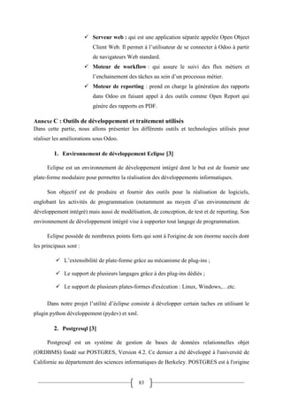 83
 Serveur web : qui est une application séparée appelée Open Object
Client Web. Il permet à l’utilisateur de se connecter à Odoo à partir
de navigateurs Web standard.
 Moteur de workflow : qui assure le suivi des flux métiers et
l’enchainement des tâches au sein d’un processus métier.
 Moteur de reporting : prend en charge la génération des rapports
dans Odoo en faisant appel à des outils comme Open Report qui
génère des rapports en PDF.
Annexe C : Outils de développement et traitement utilisés
Dans cette partie, nous allons présenter les différents outils et technologies utilisés pour
réaliser les améliorations sous Odoo.
1. Environnement de développement Eclipse [3]
Eclipse est un environnement de développement intégré dont le but est de fournir une
plate-forme modulaire pour permettre la réalisation des développements informatiques.
Son objectif est de produire et fournir des outils pour la réalisation de logiciels,
englobant les activités de programmation (notamment au moyen d’un environnement de
développement intégré) mais aussi de modélisation, de conception, de test et de reporting. Son
environnement de développement intégré vise à supporter tout langage de programmation.
Eclipse possède de nombreux points forts qui sont à l'origine de son énorme succès dont
les principaux sont :
 L’extensibilité de plate-forme grâce au mécanisme de plug-ins ;
 Le support de plusieurs langages grâce à des plug-ins dédiés ;
 Le support de plusieurs plates-formes d'exécution : Linux, Windows,…etc.
Dans notre projet l’utilité d’éclipse consiste à développer certain taches en utilisant le
plugin python développement (pydev) et xml.
2. Postgresql [3]
Postgresql est un système de gestion de bases de données relationnelles objet
(ORDBMS) fondé sur POSTGRES, Version 4.2. Ce dernier a été développé à l'université de
Californie au département des sciences informatiques de Berkeley. POSTGRES est à l'origine
 