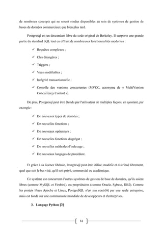 84
de nombreux concepts qui ne seront rendus disponibles au sein de systèmes de gestion de
bases de données commerciaux que bien plus tard.
Postgresql est un descendant libre du code original de Berkeley. Il supporte une grande
partie du standard SQL tout en offrant de nombreuses fonctionnalités modernes :
 Requêtes complexes ;
 Clés étrangères ;
 Triggers ;
 Vues modifiables ;
 Intégrité transactionnelle ;
 Contrôle des versions concurrentes (MVCC, acronyme de « MultiVersion
Concurrency Control »).
De plus, Postgresql peut être étendu par l'utilisateur de multiples façons, en ajoutant, par
exemple :
 De nouveaux types de données ;
 De nouvelles fonctions ;
 De nouveaux opérateurs ;
 De nouvelles fonctions d'agrégat ;
 De nouvelles méthodes d'indexage ;
 De nouveaux langages de procédure.
Et grâce à sa licence libérale, Postgresql peut être utilisé, modifié et distribué librement,
quel que soit le but visé, qu'il soit privé, commercial ou académique.
Ce système est concurrent d'autres systèmes de gestion de base de données, qu'ils soient
libres (comme MySQL et Firebird), ou propriétaires (comme Oracle, Sybase, DB2). Comme
les projets libres Apache et Linux, PostgreSQL n'est pas contrôlé par une seule entreprise,
mais est fondé sur une communauté mondiale de développeurs et d'entreprises.
3. Langage Python [3]
 