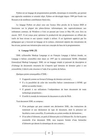 85
Python est un langage de programmation portable, dynamique et extensible, qui permet
une approche modulaire et orientée objet. Python est développé depuis 1989 par Guido van
Rossum et de nombreux contributeurs bénévoles.
Le langage Python est placé sous une licence libre proche de la licence BSD et
fonctionne sur la plupart des plates-formes informatiques, des supercalculateurs aux
ordinateurs centraux, de Windows à Unix en passant par Linux et Mac OS, avec Java ou
encore .NET. Il est conçu pour optimiser la productivité des programmeurs en offrant des
outils de haut niveau et une syntaxe simple à utiliser. Il est également apprécié par les
pédagogues qui y trouvent un langage où la syntaxe, clairement séparée des mécanismes de
bas niveau, permet une initiation plus aisée aux concepts de base de la programmation.
4. Langage XML [3]
XML (eXtensible Markup Language et en Français Langage à balises étendu, ou
Langage à balises extensible) était lancé en 1997 par la communauté SGML (Standard
Generalized Markup Language). XML est un langage simple et puissant de description et
d’échange de documents structurés de n’importe quel domaine de données grâce à son
extensibilité, il décrit cette structure à l’aide d’un système de balises.
Quelques points remarquables d’XML :
 Il apparaît comme un format d’échange de données universel ;
 Il a la possibilité de créer des nouvelles balises contrairement à HTML qui
définit un nombre limité ;
 Il garantit à ses utilisateurs l’indépendance de leurs documents de toute
technologie propriétaire ;
 Il unifie le monde du traitement de document et celui du Web.
Tout document XML se compose :
 D’un prologue qui peut contenir une déclaration XML, des instructions de
traitement et une déclaration de type de document, dont la présence est
facultative mais conseillée. Il contiendra un certain nombre de déclarations ;
 D’un arbre d’éléments, on parle d’élément père et d’élément fils. En fait la partie
essentielle d’un document XML sera toujours formée d’une hiérarchie
d’éléments qui dénote la sémantique de son contenu ;
 