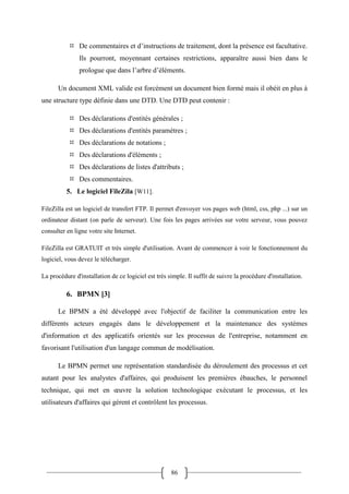 86
 De commentaires et d’instructions de traitement, dont la présence est facultative.
Ils pourront, moyennant certaines restrictions, apparaître aussi bien dans le
prologue que dans l’arbre d’éléments.
Un document XML valide est forcément un document bien formé mais il obéit en plus à
une structure type définie dans une DTD. Une DTD peut contenir :
 Des déclarations d'entités générales ;
 Des déclarations d'entités paramètres ;
 Des déclarations de notations ;
 Des déclarations d'éléments ;
 Des déclarations de listes d'attributs ;
 Des commentaires.
5. Le logiciel FileZila [W11].
FileZilla est un logiciel de transfert FTP. Il permet d'envoyer vos pages web (html, css, php ...) sur un
ordinateur distant (on parle de serveur). Une fois les pages arrivées sur votre serveur, vous pouvez
consulter en ligne votre site Internet.
FileZilla est GRATUIT et très simple d'utilisation. Avant de commencer à voir le fonctionnement du
logiciel, vous devez le télécharger.
La procédure d'installation de ce logiciel est très simple. Il suffit de suivre la procédure d'installation.
6. BPMN [3]
Le BPMN a été développé avec l'objectif de faciliter la communication entre les
différents acteurs engagés dans le développement et la maintenance des systèmes
d'information et des applicatifs orientés sur les processus de l'entreprise, notamment en
favorisant l'utilisation d'un langage commun de modélisation.
Le BPMN permet une représentation standardisée du déroulement des processus et cet
autant pour les analystes d'affaires, qui produisent les premières ébauches, le personnel
technique, qui met en œuvre la solution technologique exécutant le processus, et les
utilisateurs d'affaires qui gèrent et contrôlent les processus.
 
