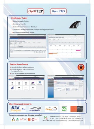 Open TMS

   Gestion des Trajets
     Calendrier de planification

     Suivi des commandes

     Gestion des commissions des chauffeurs

     Liste de prix client personnalisable par trajet et par type de transport

     Processus de validation des voyages




 Gestion du carburant
   Contrôle des bons carburants internes
   Contrôle des bons carburants externes
   (carte gasoil et bon)
   Suivi du pourcentage de consommation




Nos références transports :




Contactez nous pour une démo personnalisée
                                                                     452 Bd. Mohamed V - 1er étage - Casablanca - Maroc
                                                                     Tél - Fax : +212 522 30 00 55 - Gsm : +212 638 90 44 54
                                                                     Web Site : www.nextma.com - E-mail : info@nextma.com
 