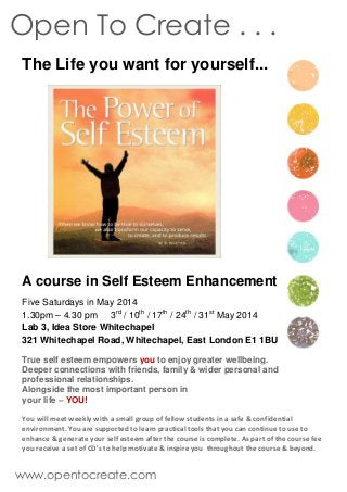 The Life you want for yourself...
A course in Self Esteem Enhancement
Five Saturdays in May 2014
1.30pm – 4.30 pm 3rd
/ 10th
/ 17th
/ 24th
/ 31st
May 2014
Lab 3, Idea Store Whitechapel
321 Whitechapel Road, Whitechapel, East London E1 1BU
True self esteem empowers you to enjoy greater wellbeing.
Deeper connections with friends, family & wider personal and
professional relationships.
Alongside the most important person in
your life – YOU!
You will meet weekly with a small group of fellow students in a safe & confidential
environment. You are supported to learn practical tools that you can continue to use to
enhance & generate your self esteem after the course is complete. As part of the course fee
you receive a set of CD's to help motivate & inspire you throughout the course & beyond.
Open To Create . . .
www.opentocreate.com
 