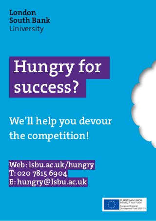 Hungry for
success?
We’ll help you devour
the competition!
Web: lsbu.ac.uk/hungry
T: 020 7815 6904
E: hungry@lsbu.ac.uk
London
South Bank
University
 
