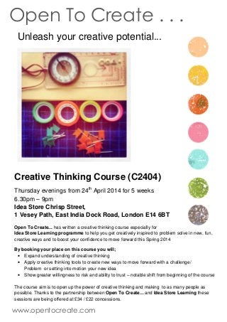 Unleash your creative potential...
Creative Thinking Course (C2404)
Thursday evenings from 24th
April 2014 for 5 weeks
6.30pm – 9pm
Idea Store Chrisp Street,
1 Vesey Path, East India Dock Road, London E14 6BT
Open To Create... has written a creative thinking course especially for
Idea Store Learning programme to help you get creatively inspired to problem solve in new, fun,
creative ways and to boost your confidence to move forward this Spring 2014
By booking your place on this course you will;
• Expand understanding of creative thinking
• Apply creative thinking tools to create new ways to move forward with a challenge/
Problem or setting into motion your new idea
• Show greater willingness to risk and ability to trust – notable shift from beginning of the course
The course aim is to open up the power of creative thinking and making to as many people as
possible. Thanks to the partnership between Open To Create... and Idea Store Learning these
sessions are being offered at £34 / £22 concessions.
Open To Create . . .
www.opentocreate.com
 