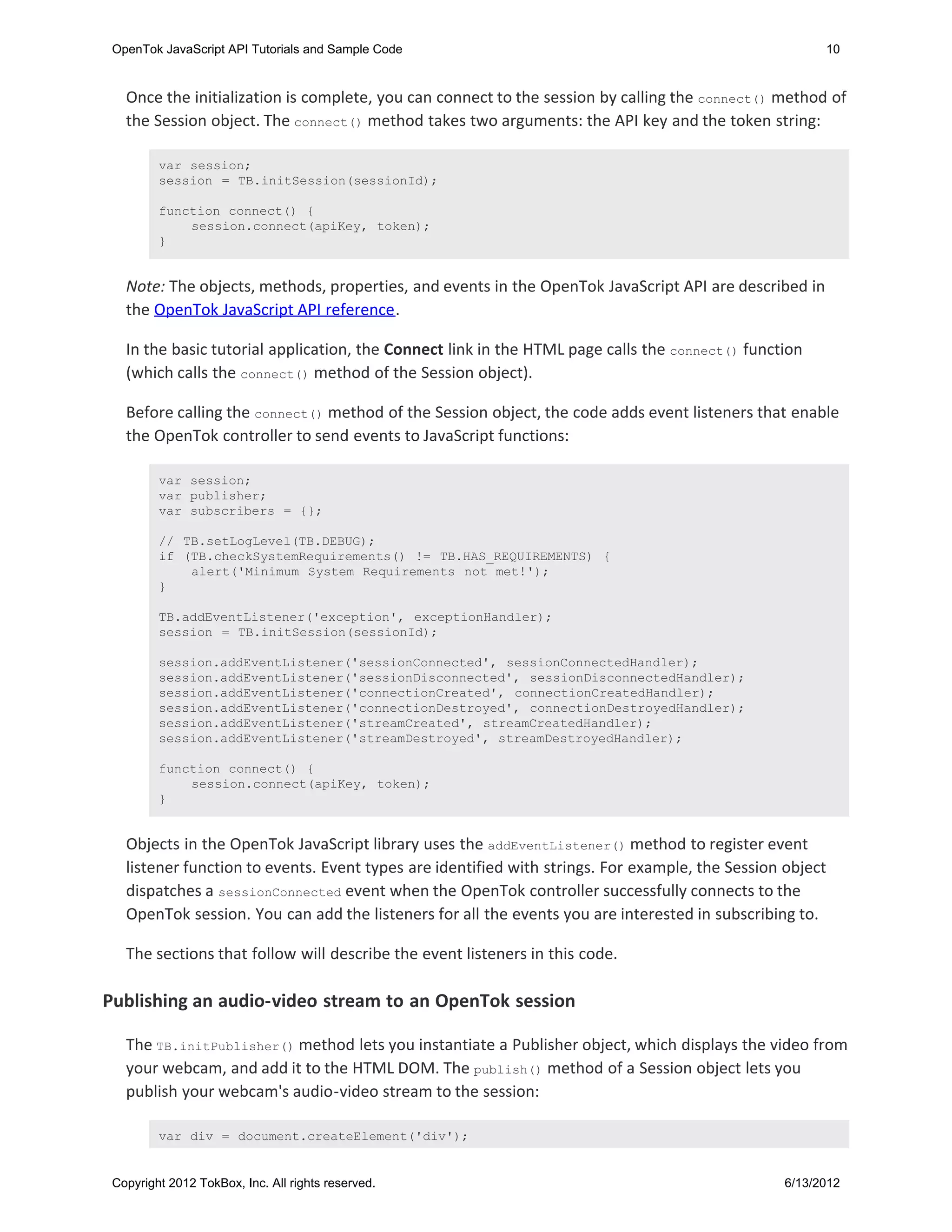 OpenTok JavaScript API Tutorials and Sample Code                                                      10


   Once the initialization is complete, you can connect to the session by calling the connect() method of
   the Session object. The connect() method takes two arguments: the API key and the token string:

         var session;
         session = TB.initSession(sessionId);

         function connect() {
             session.connect(apiKey, token);
         }


   Note: The objects, methods, properties, and events in the OpenTok JavaScript API are described in
   the OpenTok JavaScript API reference.

   In the basic tutorial application, the Connect link in the HTML page calls the connect() function
   (which calls the connect() method of the Session object).

   Before calling the connect() method of the Session object, the code adds event listeners that enable
   the OpenTok controller to send events to JavaScript functions:

         var session;
         var publisher;
         var subscribers = {};

         // TB.setLogLevel(TB.DEBUG);
         if (TB.checkSystemRequirements() != TB.HAS_REQUIREMENTS) {
             alert('Minimum System Requirements not met!');
         }

         TB.addEventListener('exception', exceptionHandler);
         session = TB.initSession(sessionId);

         session.addEventListener('sessionConnected', sessionConnectedHandler);
         session.addEventListener('sessionDisconnected', sessionDisconnectedHandler);
         session.addEventListener('connectionCreated', connectionCreatedHandler);
         session.addEventListener('connectionDestroyed', connectionDestroyedHandler);
         session.addEventListener('streamCreated', streamCreatedHandler);
         session.addEventListener('streamDestroyed', streamDestroyedHandler);

         function connect() {
             session.connect(apiKey, token);
         }


   Objects in the OpenTok JavaScript library uses the addEventListener() method to register event
   listener function to events. Event types are identified with strings. For example, the Session object
   dispatches a sessionConnected event when the OpenTok controller successfully connects to the
   OpenTok session. You can add the listeners for all the events you are interested in subscribing to.

   The sections that follow will describe the event listeners in this code.

Publishing an audio-video stream to an OpenTok session

   The TB.initPublisher() method lets you instantiate a Publisher object, which displays the video from
   your webcam, and add it to the HTML DOM. The publish() method of a Session object lets you
   publish your webcam's audio-video stream to the session:

         var div = document.createElement('div');


 Copyright 2012 TokBox, Inc. All rights reserved.                                                6/13/2012
 