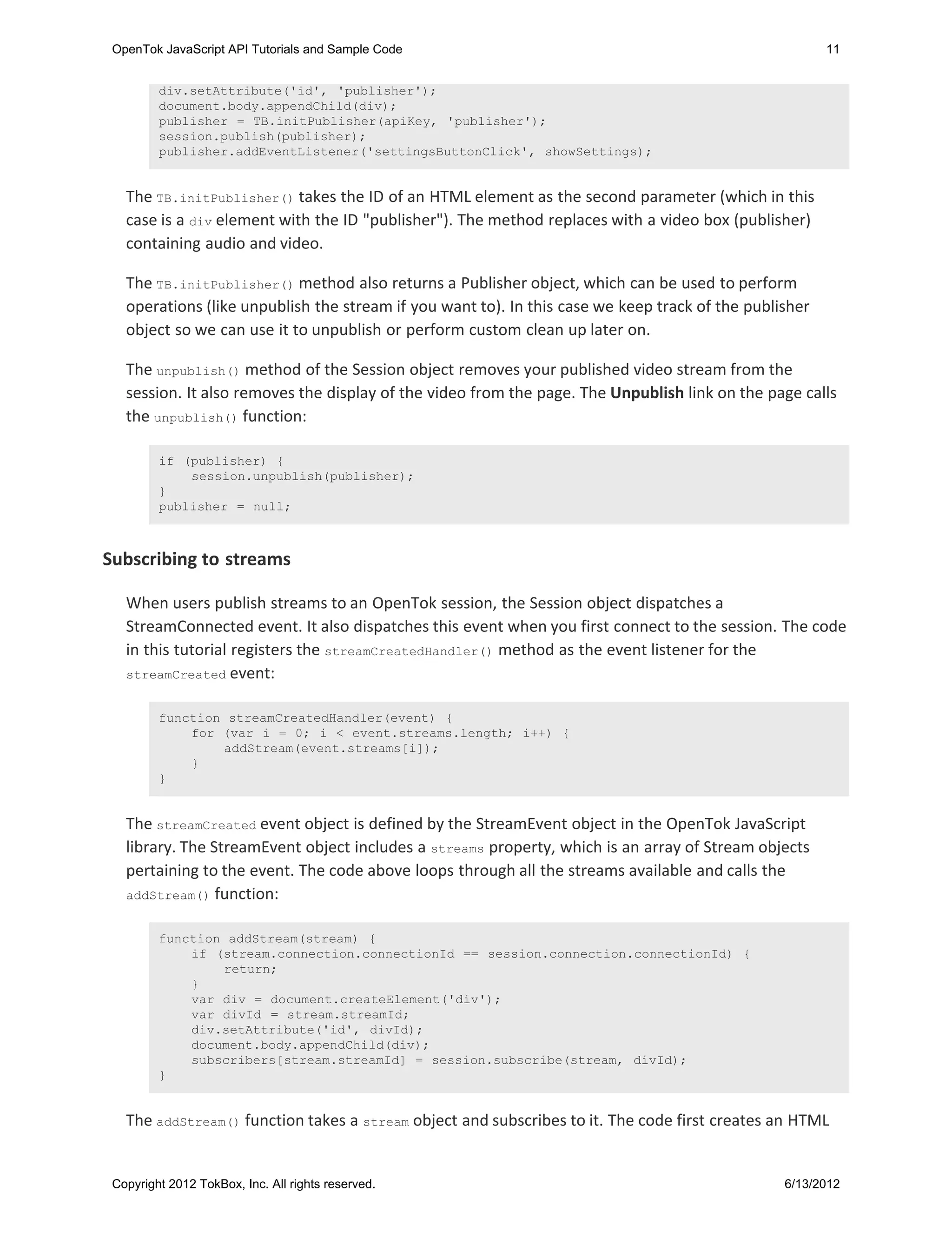 OpenTok JavaScript API Tutorials and Sample Code                                                       11


         div.setAttribute('id', 'publisher');
         document.body.appendChild(div);
         publisher = TB.initPublisher(apiKey, 'publisher');
         session.publish(publisher);
         publisher.addEventListener('settingsButtonClick', showSettings);


   The TB.initPublisher() takes the ID of an HTML element as the second parameter (which in this
   case is a div element with the ID "publisher"). The method replaces with a video box (publisher)
   containing audio and video.

   The TB.initPublisher() method also returns a Publisher object, which can be used to perform
   operations (like unpublish the stream if you want to). In this case we keep track of the publisher
   object so we can use it to unpublish or perform custom clean up later on.

   The unpublish() method of the Session object removes your published video stream from the
   session. It also removes the display of the video from the page. The Unpublish link on the page calls
   the unpublish() function:

         if (publisher) {
             session.unpublish(publisher);
         }
         publisher = null;



Subscribing to streams

   When users publish streams to an OpenTok session, the Session object dispatches a
   StreamConnected event. It also dispatches this event when you first connect to the session. The code
   in this tutorial registers the streamCreatedHandler() method as the event listener for the
   streamCreated event:


         function streamCreatedHandler(event) {
             for (var i = 0; i < event.streams.length; i++) {
                 addStream(event.streams[i]);
             }
         }


   The streamCreated event object is defined by the StreamEvent object in the OpenTok JavaScript
   library. The StreamEvent object includes a streams property, which is an array of Stream objects
   pertaining to the event. The code above loops through all the streams available and calls the
   addStream() function:


         function addStream(stream) {
             if (stream.connection.connectionId == session.connection.connectionId) {
                 return;
             }
             var div = document.createElement('div');
             var divId = stream.streamId;
             div.setAttribute('id', divId);
             document.body.appendChild(div);
             subscribers[stream.streamId] = session.subscribe(stream, divId);
         }


   The addStream() function takes a stream object and subscribes to it. The code first creates an HTML


 Copyright 2012 TokBox, Inc. All rights reserved.                                                6/13/2012
 