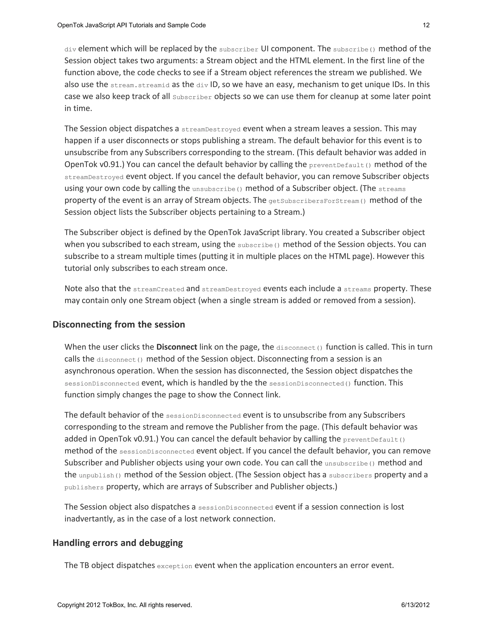 OpenTok JavaScript API Tutorials and Sample Code                                                      12


   div element which  will be replaced by the subscriber UI component. The subscribe() method of the
   Session object takes two arguments: a Stream object and the HTML element. In the first line of the
   function above, the code checks to see if a Stream object references the stream we published. We
   also use the stream.streamid as the div ID, so we have an easy, mechanism to get unique IDs. In this
   case we also keep track of all Subscriber objects so we can use them for cleanup at some later point
   in time.

   The Session object dispatches a streamDestroyed event when a stream leaves a session. This may
   happen if a user disconnects or stops publishing a stream. The default behavior for this event is to
   unsubscribe from any Subscribers corresponding to the stream. (This default behavior was added in
   OpenTok v0.91.) You can cancel the default behavior by calling the preventDefault() method of the
   streamDestroyed event object. If you cancel the default behavior, you can remove Subscriber objects
   using your own code by calling the unsubscribe() method of a Subscriber object. (The streams
   property of the event is an array of Stream objects. The getSubscribersForStream() method of the
   Session object lists the Subscriber objects pertaining to a Stream.)

   The Subscriber object is defined by the OpenTok JavaScript library. You created a Subscriber object
   when you subscribed to each stream, using the subscribe() method of the Session objects. You can
   subscribe to a stream multiple times (putting it in multiple places on the HTML page). However this
   tutorial only subscribes to each stream once.

   Note also that the streamCreated and streamDestroyed events each include a streams property. These
   may contain only one Stream object (when a single stream is added or removed from a session).

Disconnecting from the session

   When the user clicks the Disconnect link on the page, the disconnect() function is called. This in turn
   calls the disconnect() method of the Session object. Disconnecting from a session is an
   asynchronous operation. When the session has disconnected, the Session object dispatches the
   sessionDisconnected event, which is handled by the the sessionDisconnected() function. This
   function simply changes the page to show the Connect link.

   The default behavior of the sessionDisconnected event is to unsubscribe from any Subscribers
   corresponding to the stream and remove the Publisher from the page. (This default behavior was
   added in OpenTok v0.91.) You can cancel the default behavior by calling the preventDefault()
   method of the sessionDisconnected event object. If you cancel the default behavior, you can remove
   Subscriber and Publisher objects using your own code. You can call the unsubscribe() method and
   the unpublish() method of the Session object. (The Session object has a subscribers property and a
   publishers property, which are arrays of Subscriber and Publisher objects.)


   The Session object also dispatches a sessionDisconnected event if a session connection is lost
   inadvertantly, as in the case of a lost network connection.

Handling errors and debugging

   The TB object dispatches exception event when the application encounters an error event.



 Copyright 2012 TokBox, Inc. All rights reserved.                                                6/13/2012
 