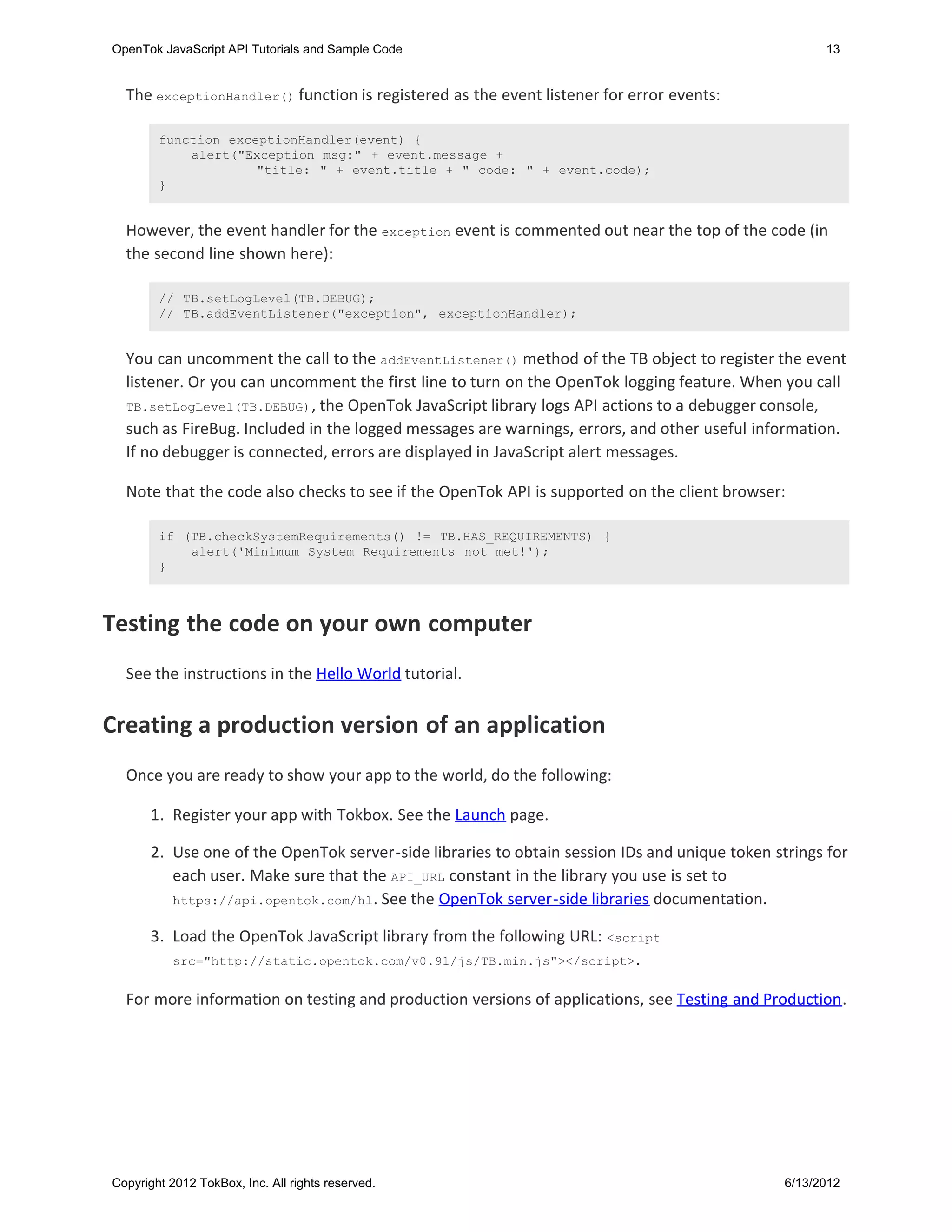 OpenTok JavaScript API Tutorials and Sample Code                                                      13


  The exceptionHandler() function is registered as the event listener for error events:

        function exceptionHandler(event) {
            alert("Exception msg:" + event.message +
                     "title: " + event.title + " code: " + event.code);
        }


  However, the event handler for the exception event is commented out near the top of the code (in
  the second line shown here):

        // TB.setLogLevel(TB.DEBUG);
        // TB.addEventListener("exception", exceptionHandler);


  You can uncomment the call to the addEventListener() method of the TB object to register the event
  listener. Or you can uncomment the first line to turn on the OpenTok logging feature. When you call
  TB.setLogLevel(TB.DEBUG) , the OpenTok JavaScript library logs API actions to a debugger console,
  such as FireBug. Included in the logged messages are warnings, errors, and other useful information.
  If no debugger is connected, errors are displayed in JavaScript alert messages.

  Note that the code also checks to see if the OpenTok API is supported on the client browser:

        if (TB.checkSystemRequirements() != TB.HAS_REQUIREMENTS) {
            alert('Minimum System Requirements not met!');
        }



Testing the code on your own computer
  See the instructions in the Hello World tutorial.


Creating a production version of an application
  Once you are ready to show your app to the world, do the following:

       1. Register your app with Tokbox. See the Launch page.

       2. Use one of the OpenTok server-side libraries to obtain session IDs and unique token strings for
          each user. Make sure that the API_URL constant in the library you use is set to
          https://api.opentok.com/hl . See the OpenTok server-side libraries documentation.

       3. Load the OpenTok JavaScript library from the following URL: <script
          src="http://static.opentok.com/v0.91/js/TB.min.js"></script> .


  For more information on testing and production versions of applications, see Testing and Production.




Copyright 2012 TokBox, Inc. All rights reserved.                                                6/13/2012
 